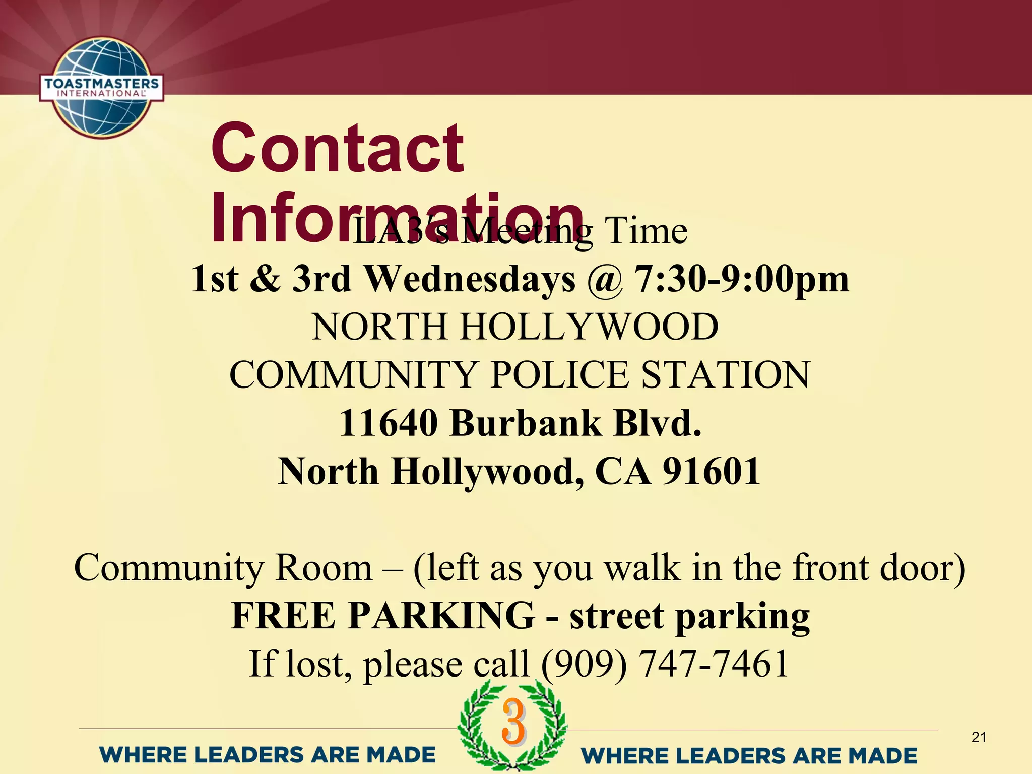 21
Contact
InformationLA3 s Meeting Time′
1st & 3rd Wednesdays @ 7:30-9:00pm
NORTH HOLLYWOOD
COMMUNITY POLICE STATION
11640 Burbank Blvd.
North Hollywood, CA 91601
Community Room – (left as you walk in the front door)
FREE PARKING - street parking
If lost, please call (909) 747-7461
 
