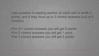 Last question in reading section (in each set) is worth 2
points, and it may have up to 3 correct answers (out of 6
choices)
•For 0/1 correct answers you will get 0 points
•For 2 correct answers you will get 1 point
•For 3 correct answers you will get 2 points
 