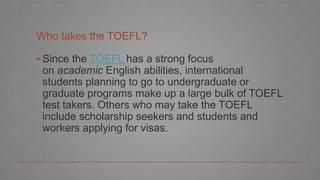 Who takes the TOEFL?
▪ Since the TOEFL has a strong focus
on academic English abilities, international
students planning to go to undergraduate or
graduate programs make up a large bulk of TOEFL
test takers. Others who may take the TOEFL
include scholarship seekers and students and
workers applying for visas.
 