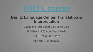 TOEFL course
Berlitz Language Center, Translation &
Interpretation
Zayed the First Street Bin Haiyai Bldg
P.O.Box 41720 Abu Dhabi, UAE
Tel: +971 (2) 6672287
Fax: +971 (2) 6672289
 