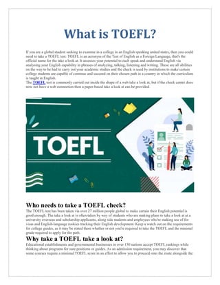 What is TOEFL?
If you are a global student seeking to examine in a college in an English speaking united states, then you could
need to take a TOEFL test. TOEFL is an acronym of the Test of English as a Foreign Language, that's the
official name for the take a look at. It assesses your potential to each speak and understand English via
analysing your English capability in phrases of analyzing, talking, listening and writing. These are all abilities
on the way to be had to carry out your academic studies and the check is used by institutions to make certain
college students are capable of continue and succeed on their chosen path in a country in which the curriculum
is taught in English.
The TOEFL test is commonly carried out inside the shape of a web take a look at, but if the check centre does
now not have a web connection then a paper-based take a look at can be provided.
Who needs to take a TOEFL check?
The TOEFL test has been taken via over 27 million people global to make certain their English potential is
good enough. The take a look at is often taken by way of students who are making plans to take a look at at a
university overseas and scholarship applicants, along side students and employees who're making use of for
visas and English-language rookies tracking their English development. Keep a watch out on the requirements
for college guides, as it may be stated there whether or not you're required to take the TOEFL and the minimal
grade required to apply for the path.
Why take a TOEFL take a look at?
Educational establishments and governmental businesses in over 130 nations accept TOEFL rankings while
thinking about programs for sure positions or guides. As an admission requirement, you may discover that
some courses require a minimal TOEFL score in an effort to allow you to proceed onto the route alongside the
 