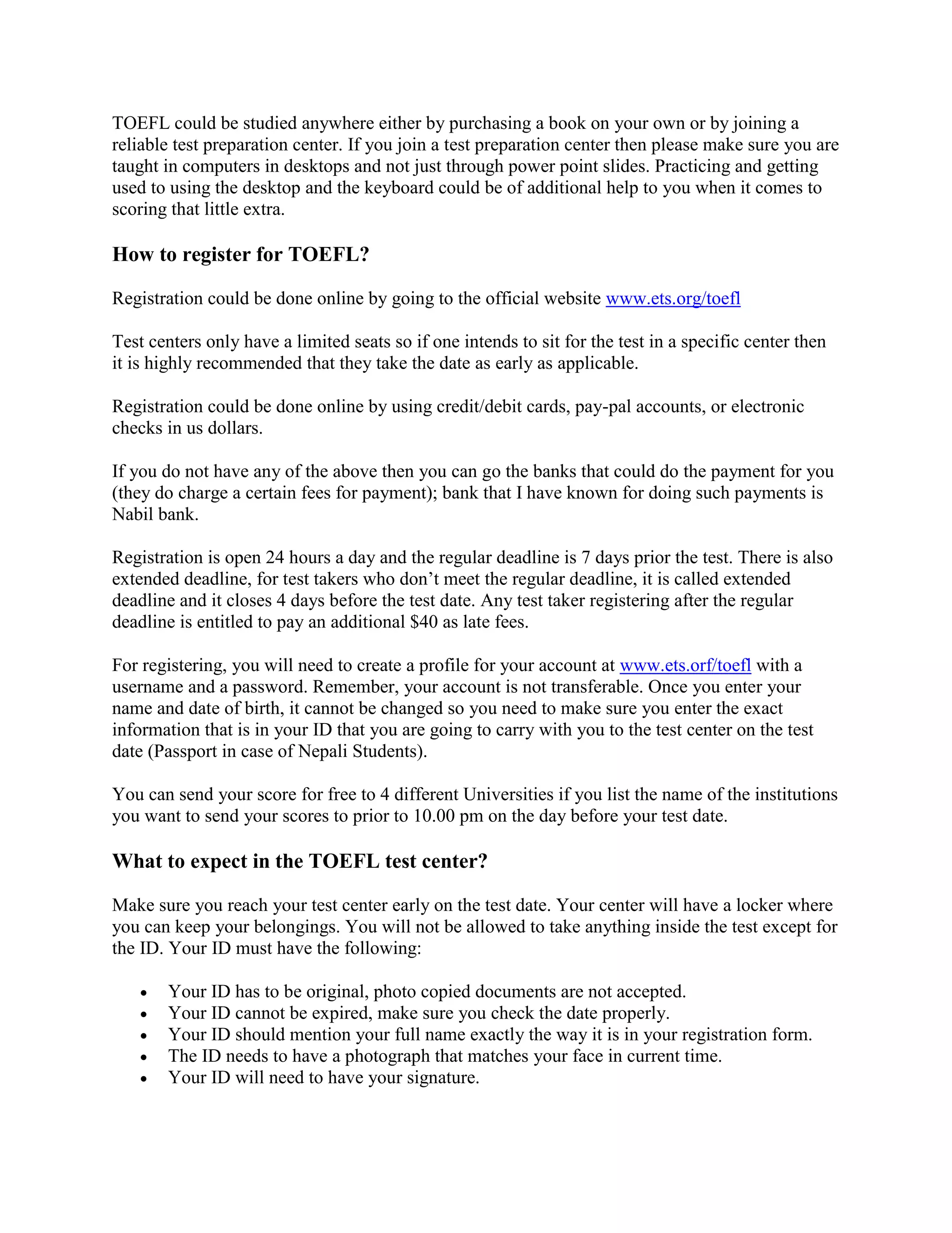 TOEFL could be studied anywhere either by purchasing a book on your own or by joining a
reliable test preparation center. If you join a test preparation center then please make sure you are
taught in computers in desktops and not just through power point slides. Practicing and getting
used to using the desktop and the keyboard could be of additional help to you when it comes to
scoring that little extra.
How to register for TOEFL?
Registration could be done online by going to the official website www.ets.org/toefl
Test centers only have a limited seats so if one intends to sit for the test in a specific center then
it is highly recommended that they take the date as early as applicable.
Registration could be done online by using credit/debit cards, pay-pal accounts, or electronic
checks in us dollars.
If you do not have any of the above then you can go the banks that could do the payment for you
(they do charge a certain fees for payment); bank that I have known for doing such payments is
Nabil bank.
Registration is open 24 hours a day and the regular deadline is 7 days prior the test. There is also
extended deadline, for test takers who don’t meet the regular deadline, it is called extended
deadline and it closes 4 days before the test date. Any test taker registering after the regular
deadline is entitled to pay an additional $40 as late fees.
For registering, you will need to create a profile for your account at www.ets.orf/toefl with a
username and a password. Remember, your account is not transferable. Once you enter your
name and date of birth, it cannot be changed so you need to make sure you enter the exact
information that is in your ID that you are going to carry with you to the test center on the test
date (Passport in case of Nepali Students).
You can send your score for free to 4 different Universities if you list the name of the institutions
you want to send your scores to prior to 10.00 pm on the day before your test date.
What to expect in the TOEFL test center?
Make sure you reach your test center early on the test date. Your center will have a locker where
you can keep your belongings. You will not be allowed to take anything inside the test except for
the ID. Your ID must have the following:
 Your ID has to be original, photo copied documents are not accepted.
 Your ID cannot be expired, make sure you check the date properly.
 Your ID should mention your full name exactly the way it is in your registration form.
 The ID needs to have a photograph that matches your face in current time.
 Your ID will need to have your signature.
 