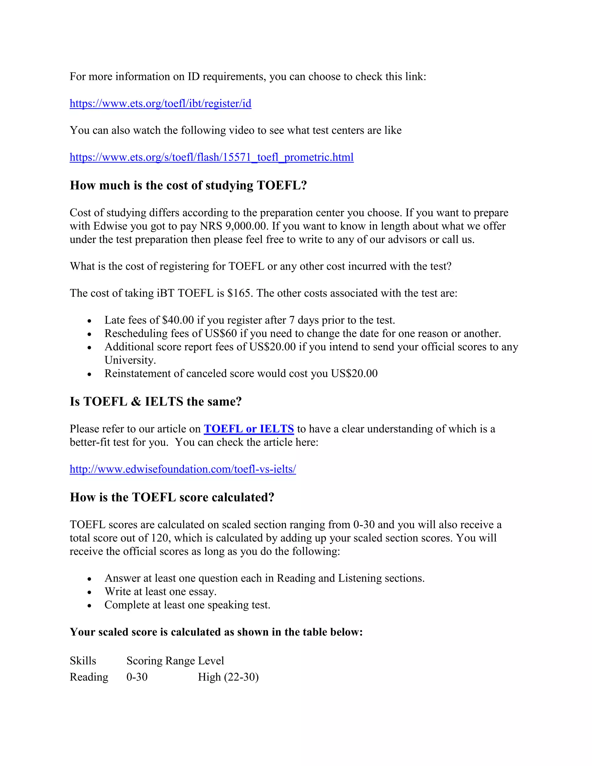 For more information on ID requirements, you can choose to check this link:
https://www.ets.org/toefl/ibt/register/id
You can also watch the following video to see what test centers are like
https://www.ets.org/s/toefl/flash/15571_toefl_prometric.html
How much is the cost of studying TOEFL?
Cost of studying differs according to the preparation center you choose. If you want to prepare
with Edwise you got to pay NRS 9,000.00. If you want to know in length about what we offer
under the test preparation then please feel free to write to any of our advisors or call us.
What is the cost of registering for TOEFL or any other cost incurred with the test?
The cost of taking iBT TOEFL is $165. The other costs associated with the test are:
 Late fees of $40.00 if you register after 7 days prior to the test.
 Rescheduling fees of US$60 if you need to change the date for one reason or another.
 Additional score report fees of US$20.00 if you intend to send your official scores to any
University.
 Reinstatement of canceled score would cost you US$20.00
Is TOEFL & IELTS the same?
Please refer to our article on TOEFL or IELTS to have a clear understanding of which is a
better-fit test for you. You can check the article here:
http://www.edwisefoundation.com/toefl-vs-ielts/
How is the TOEFL score calculated?
TOEFL scores are calculated on scaled section ranging from 0-30 and you will also receive a
total score out of 120, which is calculated by adding up your scaled section scores. You will
receive the official scores as long as you do the following:
 Answer at least one question each in Reading and Listening sections.
 Write at least one essay.
 Complete at least one speaking test.
Your scaled score is calculated as shown in the table below:
Skills Scoring Range Level
Reading 0-30 High (22-30)
 