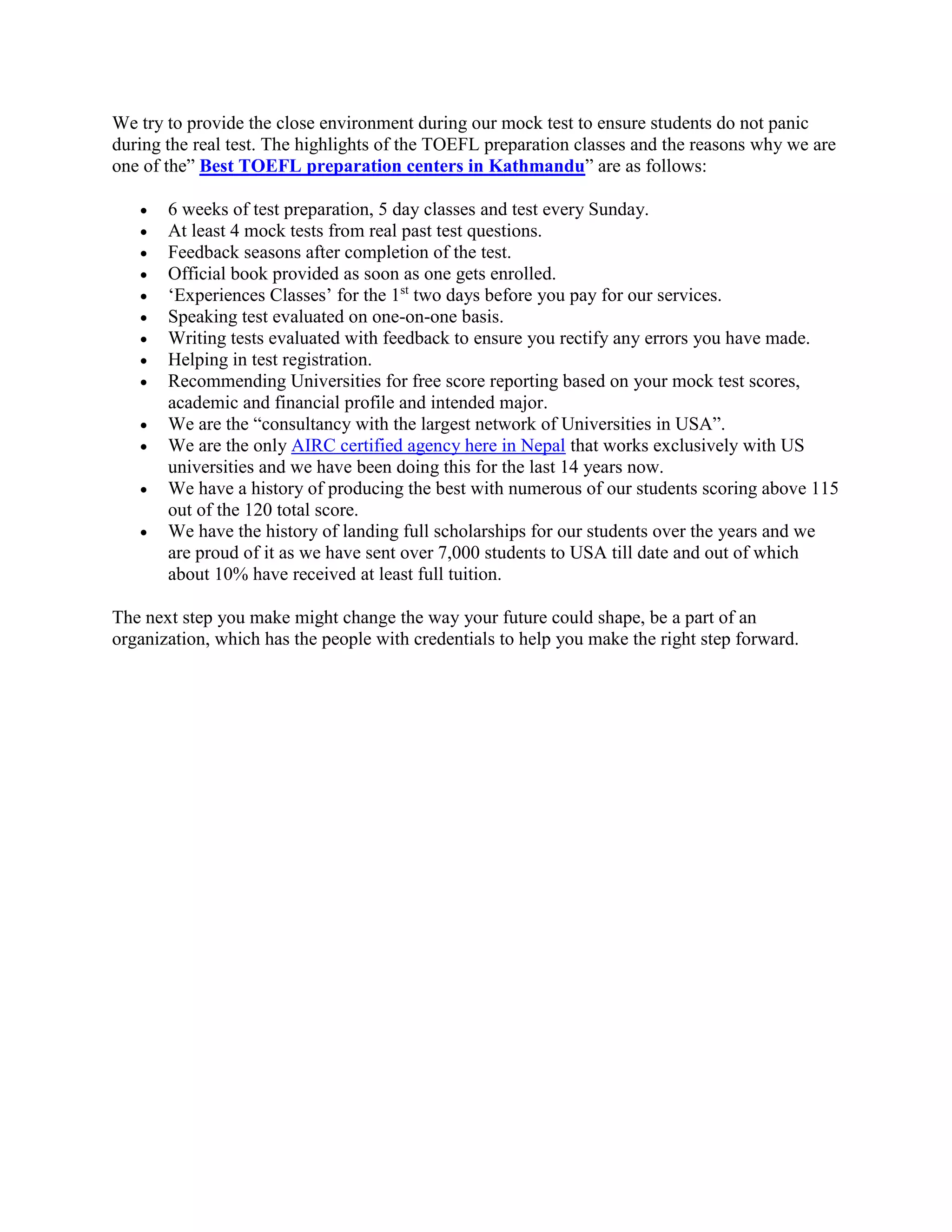 We try to provide the close environment during our mock test to ensure students do not panic
during the real test. The highlights of the TOEFL preparation classes and the reasons why we are
one of the” Best TOEFL preparation centers in Kathmandu” are as follows:
 6 weeks of test preparation, 5 day classes and test every Sunday.
 At least 4 mock tests from real past test questions.
 Feedback seasons after completion of the test.
 Official book provided as soon as one gets enrolled.
 ‘Experiences Classes’ for the 1st
two days before you pay for our services.
 Speaking test evaluated on one-on-one basis.
 Writing tests evaluated with feedback to ensure you rectify any errors you have made.
 Helping in test registration.
 Recommending Universities for free score reporting based on your mock test scores,
academic and financial profile and intended major.
 We are the “consultancy with the largest network of Universities in USA”.
 We are the only AIRC certified agency here in Nepal that works exclusively with US
universities and we have been doing this for the last 14 years now.
 We have a history of producing the best with numerous of our students scoring above 115
out of the 120 total score.
 We have the history of landing full scholarships for our students over the years and we
are proud of it as we have sent over 7,000 students to USA till date and out of which
about 10% have received at least full tuition.
The next step you make might change the way your future could shape, be a part of an
organization, which has the people with credentials to help you make the right step forward.
 