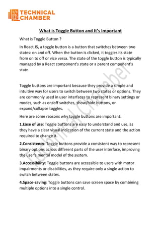 What is Toggle Button and It’s Important
What is Toggle Button ?
In React JS, a toggle button is a button that switches between two
states: on and off. When the button is clicked, it toggles its state
from on to off or vice versa. The state of the toggle button is typically
managed by a React component's state or a parent component's
state.
Toggle buttons are important because they provide a simple and
intuitive way for users to switch between two states or options. They
are commonly used in user interfaces to represent binary settings or
modes, such as on/off switches, show/hide buttons, or
expand/collapse toggles.
Here are some reasons why toggle buttons are important:
1.Ease of use: Toggle buttons are easy to understand and use, as
they have a clear visual indication of the current state and the action
required to change it.
2.Consistency: Toggle buttons provide a consistent way to represent
binary options across different parts of the user interface, improving
the user's mental model of the system.
3.Accessibility: Toggle buttons are accessible to users with motor
impairments or disabilities, as they require only a single action to
switch between states.
4.Space-saving: Toggle buttons can save screen space by combining
multiple options into a single control.
 