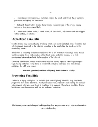 05
. Strep throat: Streptococcus, a bacterium, infects the tonsils and throat. Fever and neck
pain often accompany the sore throat.
• Enlarged (hypertrophic) tonsils: Large tonsils reduce the size of the airway, making
snoring or sleep apnea more likely.
• Tonsilloliths (tonsil stones): Tonsil stones, or tonsilloliths, are formed when this trapped
debris hardens, or calcifies.
Outlook for Tonsillitis
Swollen tonsils may cause difficulty breathing, which can lead to disturbed sleep. Tonsillitis that
is left untreated can result in the infection spreading to the area behind the tonsils or to the
surrounding tissue.
If tonsillitis is caused by a strep throat infection that is not treated or does not go away, it could
lead to rheumatic fever (inflammation of the heart, joints, and other tissues), or to post-
streptococcal glomerulonephritis (inflammation of the kidneys).
Symptoms of tonsillitis caused by a bacterial infection usually improve a few days after you
begin taking antibiotics. Strep throat is considered contagious until you have been taking
antibiotics for a 24-hour period.
Tonsillitis generally resolves completely within seven to 10 days.
Preventing Tonsillitis
Tonsillitis is highly contagious. To decrease your odds of getting tonsillitis, stay away from
people who have active infections. Wash your hands often, especially after coming into contact
with someone who has a sore throat, is coughing, or is sneezing. If you have tonsillitis, do your
best to stay away from others until you are no longer contagious.
“No onecango back and change a bad beginning; but anyone can start now and create a
successful ending”
 
