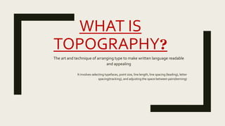 WHAT IS
TOPOGRAPHY?
The art and technique of arranging type to make written language readable
and appealing
It involves selecting typefaces, point size, line length, line spacing (leading), letter
spacing(tracking), and adjusting the space between pairs(kerning)
 