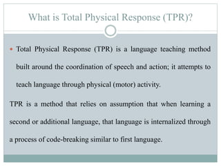 What is Total Physical Response (TPR)?
 Total Physical Response (TPR) is a language teaching method
built around the coordination of speech and action; it attempts to
teach language through physical (motor) activity.
TPR is a method that relies on assumption that when learning a
second or additional language, that language is internalized through
a process of code-breaking similar to first language.
 