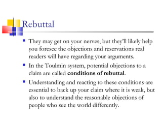 Rebuttal They may get on your nerves, but they’ll likely help you foresee the objections and reservations real readers will have regarding your arguments. In the Toulmin system, potential objections to a claim are called  conditions of rebuttal . Understanding and reacting to these conditions are essential to back up your claim where it is weak, but also to understand the reasonable objections of people who see the world differently. 