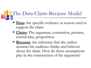 The Data-Claim-Because Model Data : the specific evidence or reason used to support the claim  Claim :  The argument, contention, premise, central idea, proposition. Because : the inference that the author assumes his audience thinks and believes about the claim.   How do these assumptions play in the construction of his argument?   