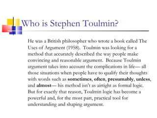 Who is Stephen Toulmin? He was a British philosopher who wrote a book called The Uses of Argument (1958).  Toulmin was looking for a method that accurately described the way people make convincing and reasonable argument.  Because Toulmin argument takes into account the complications in life— all those situations when people have to qualify their thoughts with words such as  sometimes ,  often ,  presumably ,  unless , and  almost — his method isn’t as airtight as formal logic.  But for exactly that reason, Toulmin logic has become a powerful and, for the most part, practical tool for understanding and shaping argument. 
