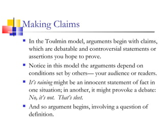 Making Claims In the Toulmin model, arguments begin with claims, which are debatable and controversial statements or assertions you hope to prove. Notice in this model the arguments depend on conditions set by others— your audience or readers. It’s raining  might be an innocent statement of fact in one situation; in another, it might provoke a debate:  No, it’s not.  That’s sleet. And so argument begins, involving a question of definition. 