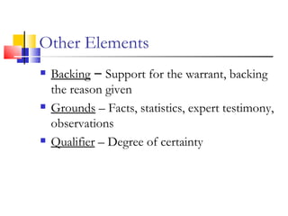 Other Elements Backing  –  Support for the warrant, backing the reason given Grounds  – Facts, statistics, expert testimony, observations Qualifier  – Degree of certainty 