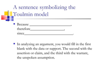 A sentence symbolizing the Toulmin model Because ______________________, therefore__________________, since__________________________. In analyzing an argument, you would fill in the first blank with the data or support. The second with the assertion or claim, and the third with the warrant, the unspoken assumption. 