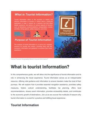 Home/Tourism Hospitality/What is tourist Information?
What is tourist Information?
In this comprehensive guide, we will delve into the significance of tourist information and its
role in enhancing the travel experience. Tourist information serves as an indispensable
resource, offering vital guidance and information to ensure travelers make the most of their
journeys. We will explore how it provides essential navigation assistance, promotes safety
measures, fosters cultural understanding, facilitates trip planning, offers local
recommendations, shares event information, provides accessibility details, and contributes
to the economic growth of destinations. Join us as we uncover the multitude of reasons why
tourist information is crucial for a positive and fulfilling travel experience.
Tourist Information
 