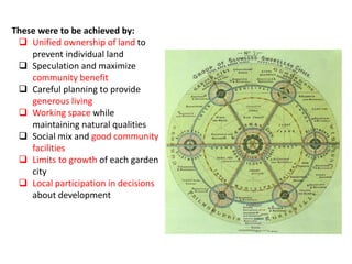 These were to be achieved by:
 Unified ownership of land to
prevent individual land
 Speculation and maximize
community benefit
 Careful planning to provide
generous living
 Working space while
maintaining natural qualities
 Social mix and good community
facilities
 Limits to growth of each garden
city
 Local participation in decisions
about development
 