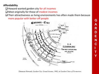 Affordability
 Howard wanted garden city for all incomes
 Most originally for those of modest incomes
 Their attractiveness as living environments has often made them because
more popular with better off people
G
A
R
D
E
N
C
I
T
Y
 