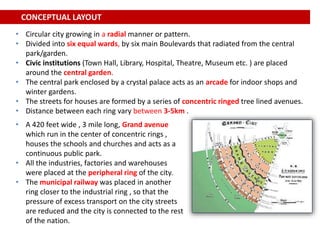 • A 420 feet wide , 3 mile long, Grand avenue
which run in the center of concentric rings ,
houses the schools and churches and acts as a
continuous public park.
• All the industries, factories and warehouses
were placed at the peripheral ring of the city.
• The municipal railway was placed in another
ring closer to the industrial ring , so that the
pressure of excess transport on the city streets
are reduced and the city is connected to the rest
of the nation.
CONCEPTUAL LAYOUT
• Circular city growing in a radial manner or pattern.
• Divided into six equal wards, by six main Boulevards that radiated from the central
park/garden.
• Civic institutions (Town Hall, Library, Hospital, Theatre, Museum etc. ) are placed
around the central garden.
• The central park enclosed by a crystal palace acts as an arcade for indoor shops and
winter gardens.
• The streets for houses are formed by a series of concentric ringed tree lined avenues.
• Distance between each ring vary between 3-5km .
 