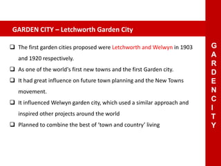  The first garden cities proposed were Letchworth and Welwyn in 1903
and 1920 respectively.
 As one of the world's first new towns and the first Garden city.
 It had great influence on future town planning and the New Towns
movement.
 It influenced Welwyn garden city, which used a similar approach and
inspired other projects around the world
 Planned to combine the best of ‘town and country’ living
GARDEN CITY – Letchworth Garden City
G
A
R
D
E
N
C
I
T
Y
 