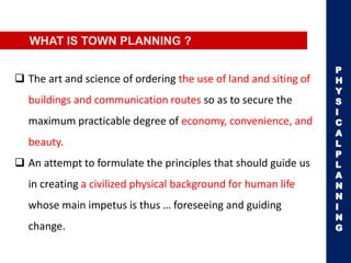 WHAT IS TOWN PLANNING ?
 The art and science of ordering the use of land and siting of
buildings and communication routes so as to secure the
maximum practicable degree of economy, convenience, and
beauty.
 An attempt to formulate the principles that should guide us
in creating a civilized physical background for human life
whose main impetus is thus … foreseeing and guiding
change.
P
H
Y
S
I
C
A
L
P
L
A
N
N
I
N
G
 