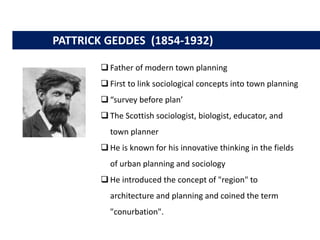 PATTRICK GEDDES (1854-1932)
 Father of modern town planning
 First to link sociological concepts into town planning
 “survey before plan’
 The Scottish sociologist, biologist, educator, and
town planner
 He is known for his innovative thinking in the fields
of urban planning and sociology
 He introduced the concept of "region" to
architecture and planning and coined the term
"conurbation".
 