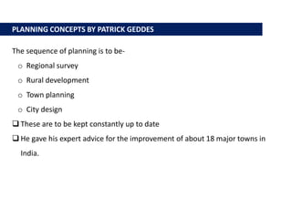 PLANNING CONCEPTS BY PATRICK GEDDES
The sequence of planning is to be-
o Regional survey
o Rural development
o Town planning
o City design
 These are to be kept constantly up to date
 He gave his expert advice for the improvement of about 18 major towns in
India.
 