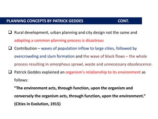 PLANNING CONCEPTS BY PATRICK GEDDES CONT.
 Rural development, urban planning and city design not the same and
adopting a common planning process is disastrous
 Contribution – waves of population inflow to large cities, followed by
overcrowding and slum formation and the wave of black flows – the whole
process resulting in amorphous sprawl, waste and unnecessary obsolescence.
 Patrick Geddes explained an organism's relationship to its environment as
follows:
“The environment acts, through function, upon the organism and
conversely the organism acts, through function, upon the environment.“
(Cities in Evolution, 1915)
 