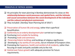  His principles for town planning in Bombay demonstrate his views on the
relationship between social processes and spatial form, and the intimate
and causal connections between the social development of the individual
and the cultural and physical environment.
 They included: ( Bombay Town Planning Act of 1915")
 Preservation of human life and energy, rather than superficial
beautification.
 Conformity to an orderly development plan carried out in stages.
 Purchasing land suitable for building.
 Promoting trade and commerce.
 Preserving historic buildings and buildings of religious significance.
 Developing a city worthy of civic pride, not an imitation of European cities.
 Promoting the happiness, health and comfort of all residents, rather than
focusing on roads and parks available only to the rich.
 Control over future growth with adequate provision for future
requirements.
PRINCIPLES OF PATRICK GEDDES
 
