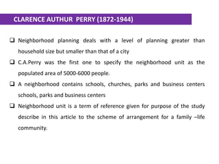  Neighborhood planning deals with a level of planning greater than
household size but smaller than that of a city
 C.A.Perry was the first one to specify the neighborhood unit as the
populated area of 5000-6000 people.
 A neighborhood contains schools, churches, parks and business centers
schools, parks and business centers
 Neighborhood unit is a term of reference given for purpose of the study
describe in this article to the scheme of arrangement for a family –life
community.
CLARENCE AUTHUR PERRY (1872-1944)
 