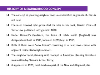  The concept of planning neighborhoods are identified segments of cities is
not new.
 Ebenezer Howard, who presented the idea in his book, Garden Cities of
Tomorrow, published in England in 1898.
 Under Howard’s Guidance, the town of Letch worth (England) was
designed and built in 1903, followed by Welwyn in 1919.
 Both of them were “new towns,” consisting of a new town centre with
adjacent residential neighborhoods.
 The neighborhood planning unit concept in American planning literature
was written by Clarence Arthur Perry;
 it appeared in 1929, published as a part of the New York Regional plan.
HISTORY OF NEIGHBORHOOD CONCEPT
 