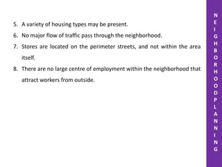 5. A variety of housing types may be present.
6. No major flow of traffic pass through the neighborhood.
7. Stores are located on the perimeter streets, and not within the area
itself.
8. There are no large centre of employment within the neighborhood that
attract workers from outside.
N
E
I
G
H
B
O
R
H
O
O
D
P
L
A
N
N
I
N
G
 