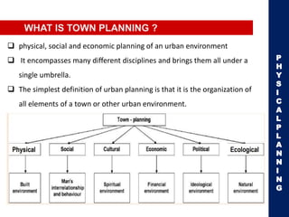 WHAT IS TOWN PLANNING ?
P
H
Y
S
I
C
A
L
P
L
A
N
N
I
N
G
 physical, social and economic planning of an urban environment
 It encompasses many different disciplines and brings them all under a
single umbrella.
 The simplest definition of urban planning is that it is the organization of
all elements of a town or other urban environment.
 