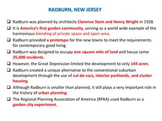 RADBURN, NEW JERSEY
 Radburn was planned by architects Clarence Stein and Henry Wright in 1928.
 It is America’s first garden community, serving as a world wide example of the
harmonious blending of private space and open area.
 Radburn provided a prototype for the new towns to meet the requirements
for contemporary good living.
 Radburn was designed to occupy one square mile of land and house some
25,000 residents.
 However, the Great Depression limited the development to only 149 acres.
 Radburn created a unique alternative to the conventional suburban
development through the use of cul-de-sacs, interior parklands, and cluster
housing.
 Although Radburn is smaller than planned, it still plays a very important role in
the history of urban planning.
 The Regional Planning Association of America (RPAA) used Radburn as a
garden city experiment.
 