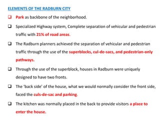 ELEMENTS OF THE RADBURN CITY
 Park as backbone of the neighborhood.
 Specialized Highway system, Complete separation of vehicular and pedestrian
traffic with 21% of road areas.
 The Radburn planners achieved the separation of vehicular and pedestrian
traffic through the use of the superblocks, cul-de-sacs, and pedestrian-only
pathways.
 Through the use of the superblock, houses in Radburn were uniquely
designed to have two fronts.
 The ‘back side’ of the house, what we would normally consider the front side,
faced the culs-de-sac and parking.
 The kitchen was normally placed in the back to provide visitors a place to
enter the house.
 
