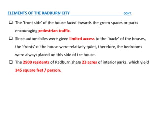  The ‘front side’ of the house faced towards the green spaces or parks
encouraging pedestrian traffic.
 Since automobiles were given limited access to the ‘backs’ of the houses,
the ‘fronts’ of the house were relatively quiet, therefore, the bedrooms
were always placed on this side of the house.
 The 2900 residents of Radburn share 23 acres of interior parks, which yield
345 square feet / person.
ELEMENTS OF THE RADBURN CITY CONT.
 