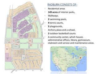 RADBURN CONSISTS OF-
• Residential areas
• 149 acres of interior parks,
• Walkways.
• 2 swimming pools,
• 4 tennis courts,
• 2 playgrounds,
• Archery plaza and a school,
• 2 outdoor basketball courts
• A community center, which houses
administrative offices, library, gymnasium,
clubroom and service and maintenance areas.
 