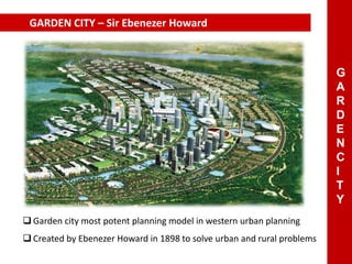GARDEN CITY – Sir Ebenezer Howard
 Garden city most potent planning model in western urban planning
 Created by Ebenezer Howard in 1898 to solve urban and rural problems
G
A
R
D
E
N
C
I
T
Y
 