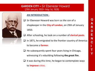 AN INTRODUCTION -
 Sir Ebenezer Howard was born as the son of a
shopkeeper in the City of London, on 29th of January
1850.
 After schooling, he took on a number of clerical posts.
 In 1871, he emigrated to the frontier country of America
to become a farmer.
 He subsequently spent four years living in Chicago,
witnessing it’s rebuilding following the great fire.
 It was during this time, he began to contemplate ways
to improve cities.
GARDEN CITY – Sir Ebenezer Howard
(29th January 1850– May 1st, 1928)
G
A
R
D
E
N
C
I
T
Y
 