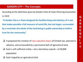 According to the definition given by Garden Cities & Town Planning Association
in 1919
“A Garden City is a Town designed for healthy living and industry; of a size
that makes possible a full measure of social life, but not larger; surrounded
by a rural belt; the whole of the land being in public ownership or held in
trust for the community.”
 It proposed the creation of new suburban towns of limited size, planned in
advance, and surrounded by a permanent belt of agricultural land.
 Each a self-sufficient entity—not a dormitory suburb—of 30,000
population
 Each ringed by an agricultural belt
GARDEN CITY – The Concepts
G
A
R
D
E
N
C
I
T
Y
 