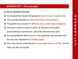 GARDEN CITY – The Concepts
GIVEN BY EBENZER HOWARD
 He analysed the reasons for people to move to city or country side.
 This concept attempts to reduce and solve social problems.
 The garden city consists for different zones, street types and green.
 The core in centre is about 4 sq km. & Contains central park,
surrounded by a commercial, cultural & administrative zone .
 To avoid problems which occurs in city expansion, the concept limits
the city max. Population to 32,000 people.
 Thus new city has to be found in a reasonable distance of 7km., So the
cities are well connected.
G
A
R
D
E
N
C
I
T
Y
 