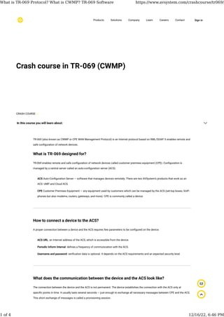 Crash course in TR-069 (CWMP)
TR-069 (also known as CWMP or CPE WAN Management Protocol) is an Internet protocol based on XML/SOAP. It enables remote and
safe con�guration of network devices.
What is TR-069 designed for?
TR-069 enables remote and safe con�guration of network devices called customer premises equipment (CPE). Con�guration is
managed by a central server called an auto-con�guration server (ACS).
How to connect a device to the ACS?
A proper connection between a device and the ACS requires few parameters to be con�gured on the device:
What does the communication between the device and the ACS look like?
The connection between the device and the ACS is not permanent. The device establishes the connection with the ACS only at
speci�c points in time. It usually lasts several seconds — just enough to exchange all necessary messages between CPE and the ACS.
This short exchange of messages is called a provisioning session.
ACS Auto-Con�guration Server — software that manages devices remotely. There are two AVSystem’s products that work as an
ACS: UMP and Cloud ACS.
CPE Customer Premises Equipment — any equipment used by customers which can be managed by the ACS (set-top boxes, VoIP-
phones but also modems, routers, gateways, and more). CPE is commonly called a device.
ACS URL: an Internet address of the ACS, which is accessible from the device.
Periodic Inform Interval: de�nes a frequency of communication with the ACS.
Username and password: veri�cation data is optional. It depends on the ACS requirements and an expected security level.
Products Solutions Company Learn Careers Contact Sign in
In this course you will learn about:
CRASH COURSE
What is TR-069 Protocol? What is CWMP? TR-069 Software https://www.avsystem.com/crashcourse/tr069/
1 of 4 12/16/22, 6:46 PM
 