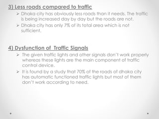 3) Less roads compared to traffic
 Dhaka city has obviously less roads than it needs. The traffic
is being increased day by day but the roads are not.
 Dhaka city has only 7% of its total area which is not
sufficient.
4) Dysfunction of Traffic Signals
 The given traffic lights and other signals don’t work properly
whereas these lights are the main component of traffic
control device.
 It is found by a study that 70% of the roads of dhaka city
has automatic functioned traffic lights but most of them
don’t work according to need.
 