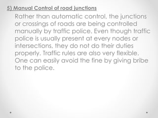 5) Manual Control of road junctions
Rather than automatic control, the junctions
or crossings of roads are being controlled
manually by traffic police. Even though traffic
police is usually present at every nodes or
intersections, they do not do their duties
properly. Traffic rules are also very flexible.
One can easily avoid the fine by giving bribe
to the police.
 