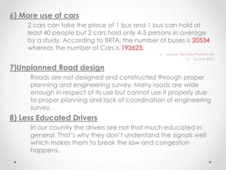 6) More use of cars
2 cars can take the place of 1 bus and 1 bus can hold at
least 40 people but 2 cars hold only 4-5 persons in average
by a study. According to BRTA, the number of buses is 20534
whereas the number of Cars is 192623.
 Source: The Daily Prothom Alo
 Source: BRTA
7)Unplanned Road design
Roads are not designed and constructed through proper
planning and engineering survey. Many roads are wide
enough in respect of its use but cannot use it properly due
to proper planning and lack of coordination of engineering
survey.
8) Less Educated Drivers
In our country the drivers are not that much educated in
general. That’s why they don’t understand the signals well
which makes them to break the law and congestion
happens.
 