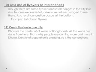 10) Less use of flyovers or interchanges
Though there are some flyovers and interchanges in the city but
due to some excessive toll, drivers are not encouraged to use
these. As a result congestion occurs at the bottom.
Example: Jatrabaari Flyover
11) Centralization in one city
Dhaka is the center of all works of Bangladesh. All the works are
done from here. That’s why people are coming more and more in
Dhaka. Density of population is creasing, so is the congestions
 