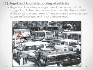 12) Illegal and Roadside parking of vehicles
 Illegal and Roadside parking is one of the causes of traffic
congestion. It ultimately narrow down the effective road width
of the roads to a great extent. These on-streets parking system
cause traffic congestion in that particular road.
 