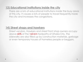 13) Educational institutions inside the city
There are a lots of educational institutions inside the busy areas
of this city. It causes a lots of people to travel frequently inside
the city and increases the congestions.
14) Street shops and hawkers
Street vendors, Hawkers and street front shop owners occupy
above 60% of the 163-km footpaths of Dhaka City. The
sidewalks are also filled up by construction materials, garbage
or even temporary houses of homeless people or beggars.
 