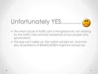 Unfortunately YES……….
 The main cause of traffic jam is the ignorance, not abiding
by the traffic rules and less awareness of our people and
government.
 The day we’ll wake up, the nation will also be. And that
day all problems of BANGLADESH might be solved too.
 