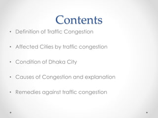 Contents
• Definition of Traffic Congestion
• Affected Cities by traffic congestion
• Condition of Dhaka City
• Causes of Congestion and explanation
• Remedies against traffic congestion
 