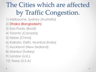 The Cities which are affected
by Traffic Congestion.
1) Melbourne, Sydney (Australia)
2) Dhaka (Bangladesh)
3) Sao Paolo (Brazil)
4) Toronto (Canada)
5) Hebei (China)
6) Kolkata, Delhi, Mumbai (India)
7) Auckland (New Zealand)
8) Istanbul (Turkey)
9) London (U.K.)
10) Texas (U.S.A)
 
